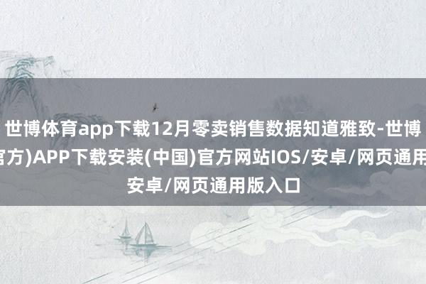 世博体育app下载12月零卖销售数据知道雅致-世博体育(官方)APP下载安装(中国)官方网站IOS/安卓/网页通用版入口