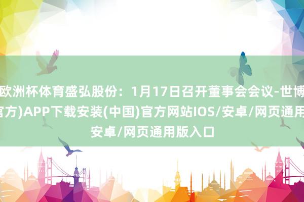 欧洲杯体育盛弘股份：1月17日召开董事会会议-世博体育(官方)APP下载安装(中国)官方网站IOS/安卓/网页通用版入口
