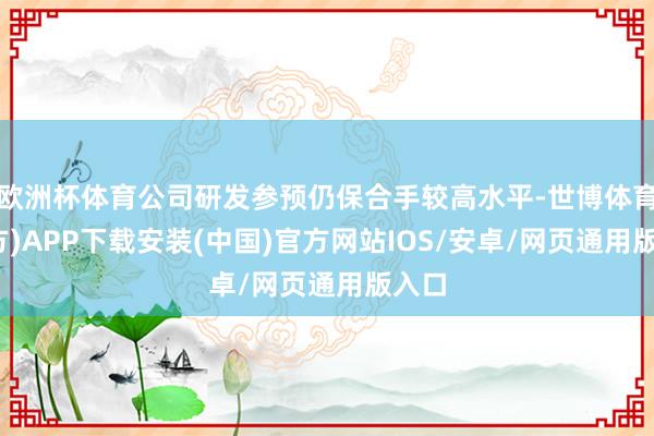 欧洲杯体育公司研发参预仍保合手较高水平-世博体育(官方)APP下载安装(中国)官方网站IOS/安卓/网页通用版入口