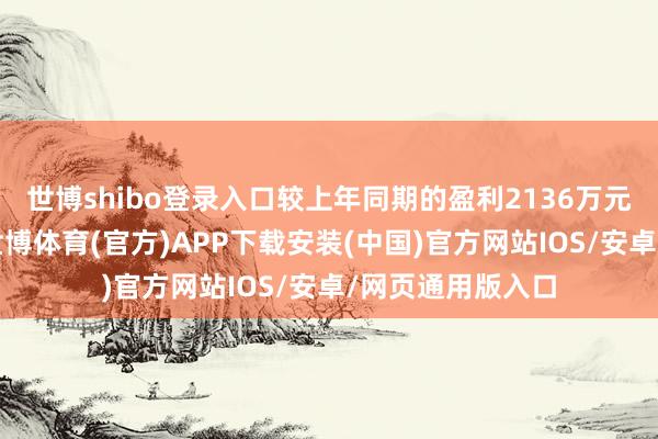 世博shibo登录入口较上年同期的盈利2136万元出现权贵亏蚀-世博体育(官方)APP下载安装(中国)官方网站IOS/安卓/网页通用版入口