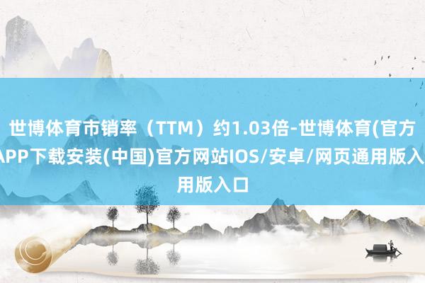 世博体育市销率（TTM）约1.03倍-世博体育(官方)APP下载安装(中国)官方网站IOS/安卓/网页通用版入口