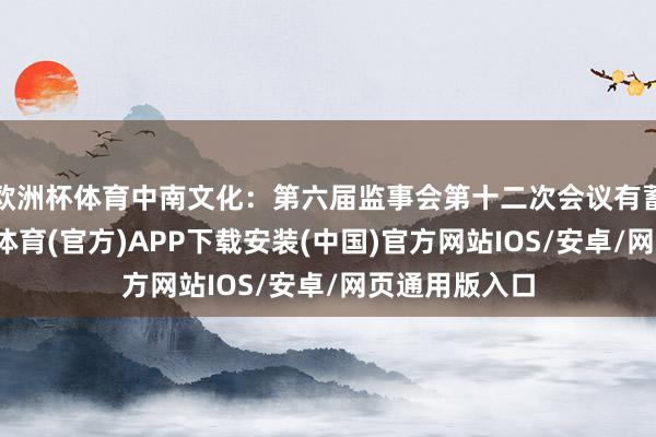 欧洲杯体育中南文化：第六届监事会第十二次会议有蓄意公告-世博体育(官方)APP下载安装(中国)官方网站IOS/安卓/网页通用版入口