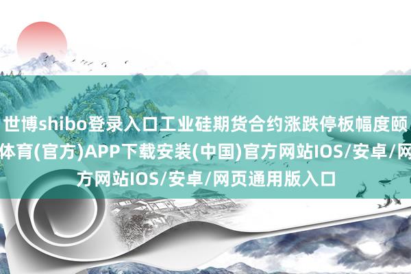 世博shibo登录入口工业硅期货合约涨跌停板幅度颐养为9%-世博体育(官方)APP下载安装(中国)官方网站IOS/安卓/网页通用版入口