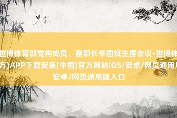 世博体育部党构成员、副部长辛国斌主捏会议-世博体育(官方)APP下载安装(中国)官方网站IOS/安卓/网页通用版入口