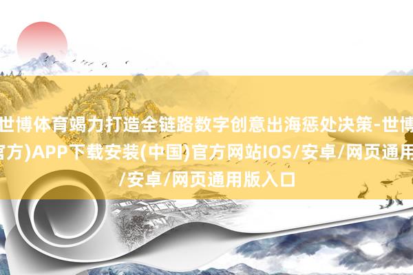 世博体育竭力打造全链路数字创意出海惩处决策-世博体育(官方)APP下载安装(中国)官方网站IOS/安卓/网页通用版入口