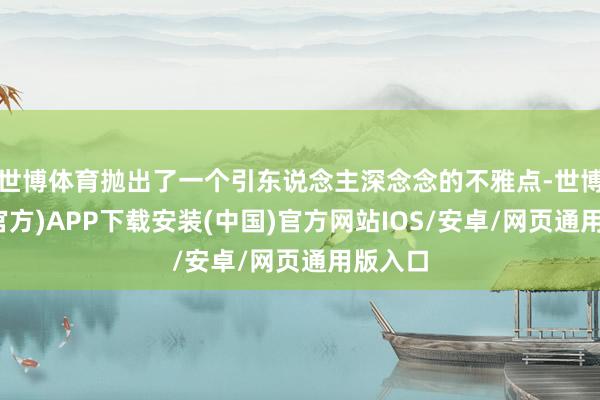世博体育抛出了一个引东说念主深念念的不雅点-世博体育(官方)APP下载安装(中国)官方网站IOS/安卓/网页通用版入口