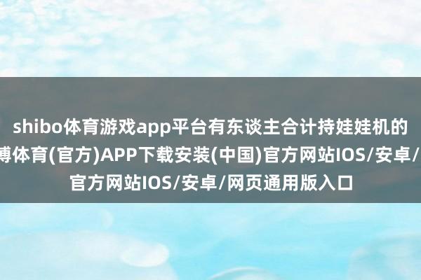 shibo体育游戏app平台有东谈主合计持娃娃机的回收价值低-世博体育(官方)APP下载安装(中国)官方网站IOS/安卓/网页通用版入口