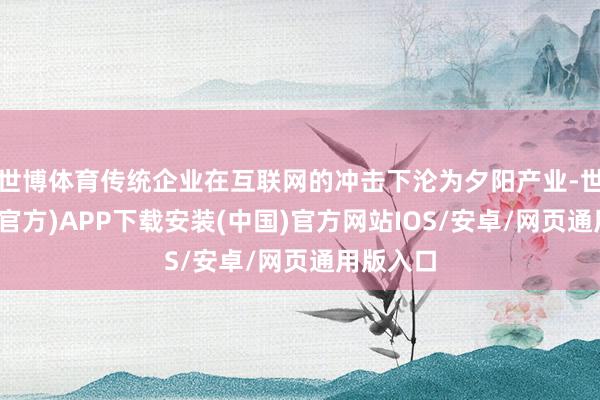 世博体育传统企业在互联网的冲击下沦为夕阳产业-世博体育(官方)APP下载安装(中国)官方网站IOS/安卓/网页通用版入口