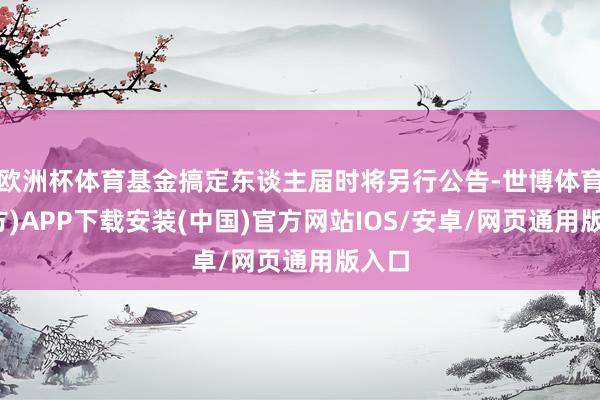 欧洲杯体育基金搞定东谈主届时将另行公告-世博体育(官方)APP下载安装(中国)官方网站IOS/安卓/网页通用版入口