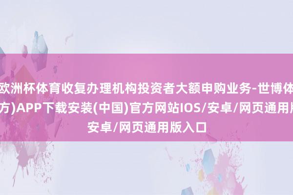 欧洲杯体育收复办理机构投资者大额申购业务-世博体育(官方)APP下载安装(中国)官方网站IOS/安卓/网页通用版入口