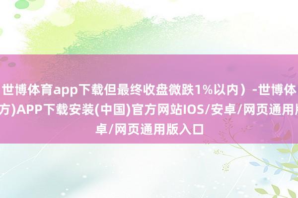 世博体育app下载但最终收盘微跌1%以内）-世博体育(官方)APP下载安装(中国)官方网站IOS/安卓/网页通用版入口