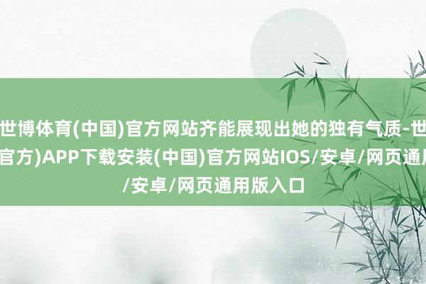 世博体育(中国)官方网站齐能展现出她的独有气质-世博体育(官方)APP下载安装(中国)官方网站IOS/安卓/网页通用版入口