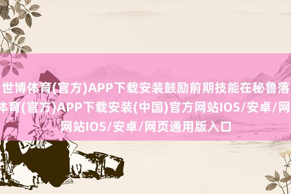 世博体育(官方)APP下载安装鼓励前期技能在秘鲁落地期骗-世博体育(官方)APP下载安装(中国)官方网站IOS/安卓/网页通用版入口
