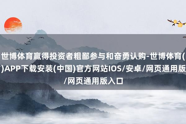 世博体育赢得投资者粗鄙参与和奋勇认购-世博体育(官方)APP下载安装(中国)官方网站IOS/安卓/网页通用版入口