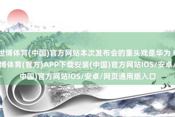 世博体育(中国)官方网站本次发布会的重头戏是华为 Pura 80 系列-世博体育(官方)APP下载安装(中国)官方网站IOS/安卓/网页通用版入口
