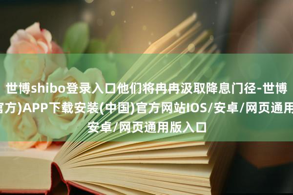 世博shibo登录入口他们将冉冉汲取降息门径-世博体育(官方)APP下载安装(中国)官方网站IOS/安卓/网页通用版入口