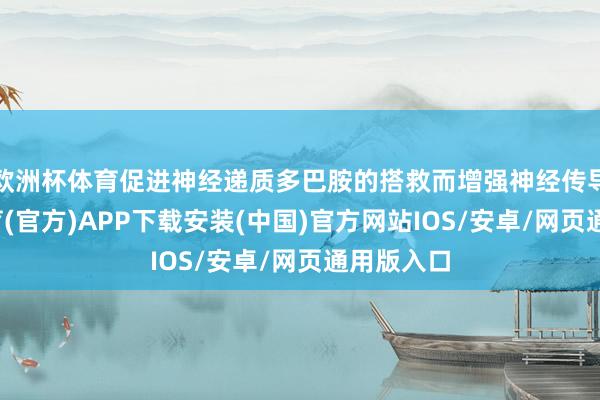 欧洲杯体育促进神经递质多巴胺的搭救而增强神经传导-世博体育(官方)APP下载安装(中国)官方网站IOS/安卓/网页通用版入口