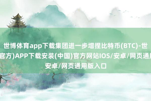 世博体育app下载集团进一步增捏比特币(BTC)-世博体育(官方)APP下载安装(中国)官方网站IOS/安卓/网页通用版入口