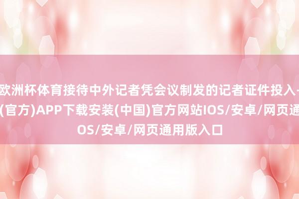 欧洲杯体育接待中外记者凭会议制发的记者证件投入-世博体育(官方)APP下载安装(中国)官方网站IOS/安卓/网页通用版入口