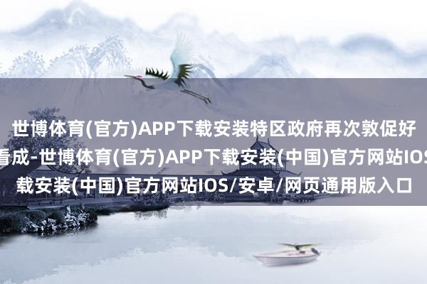 世博体育(官方)APP下载安装特区政府再次敦促好意思方立即改变诞妄看成-世博体育(官方)APP下载安装(中国)官方网站IOS/安卓/网页通用版入口