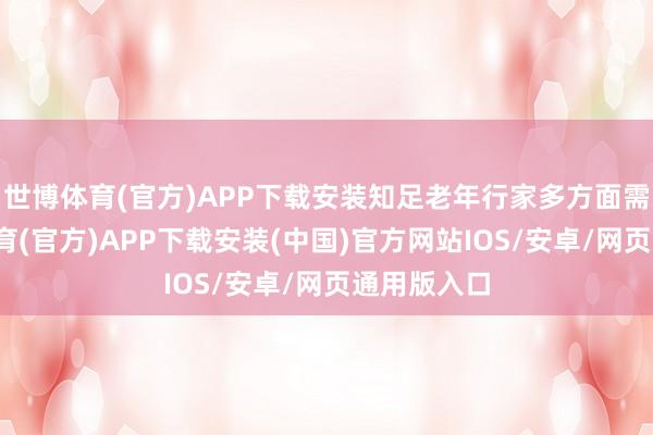 世博体育(官方)APP下载安装知足老年行家多方面需求-世博体育(官方)APP下载安装(中国)官方网站IOS/安卓/网页通用版入口