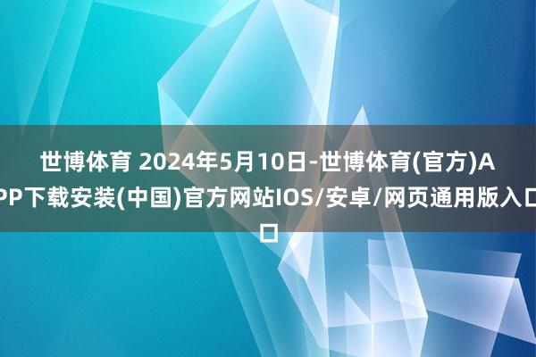 世博体育 　　2024年5月10日-世博体育(官方)APP下载安装(中国)官方网站IOS/安卓/网页通用版入口