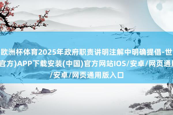 欧洲杯体育2025年政府职责讲明注解中明确提倡-世博体育(官方)APP下载安装(中国)官方网站IOS/安卓/网页通用版入口