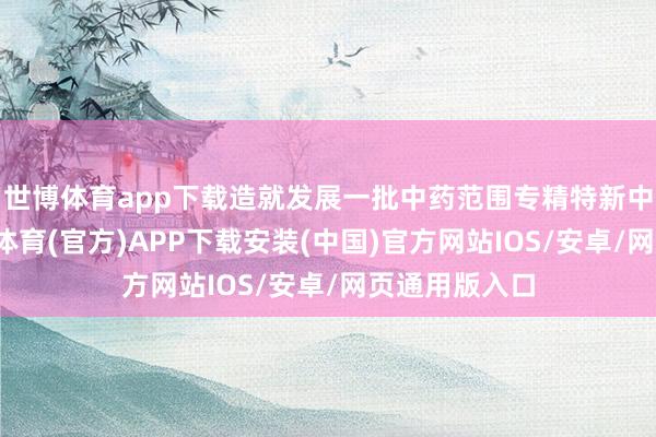 世博体育app下载造就发展一批中药范围专精特新中小企业-世博体育(官方)APP下载安装(中国)官方网站IOS/安卓/网页通用版入口