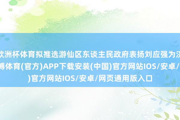 欧洲杯体育拟推选游仙区东谈主民政府表扬刘应强为济弱扶倾公民-世博体育(官方)APP下载安装(中国)官方网站IOS/安卓/网页通用版入口