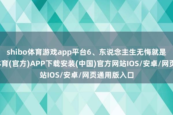shibo体育游戏app平台6、东说念主生无悔就是说念-世博体育(官方)APP下载安装(中国)官方网站IOS/安卓/网页通用版入口