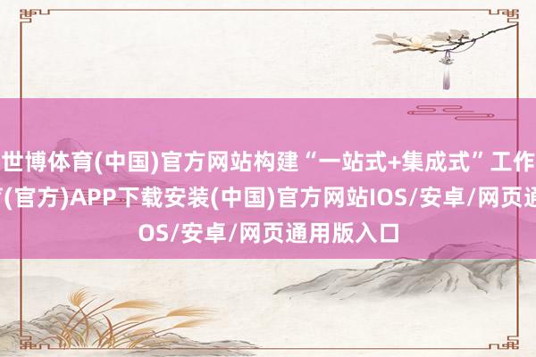 世博体育(中国)官方网站构建“一站式+集成式”工作-世博体育(官方)APP下载安装(中国)官方网站IOS/安卓/网页通用版入口