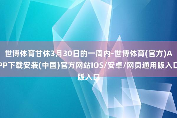 世博体育甘休3月30日的一周内-世博体育(官方)APP下载安装(中国)官方网站IOS/安卓/网页通用版入口