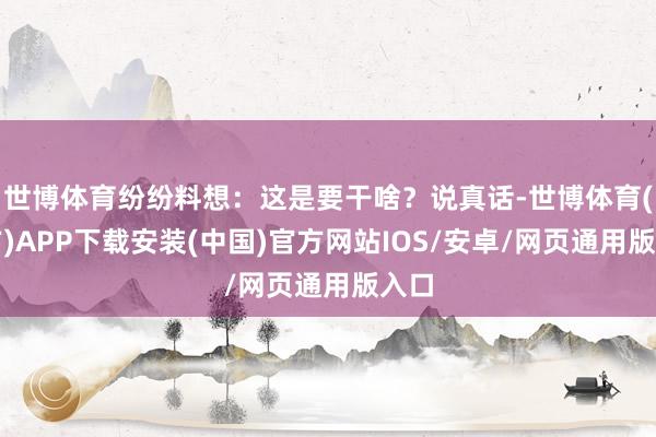 世博体育纷纷料想：这是要干啥？说真话-世博体育(官方)APP下载安装(中国)官方网站IOS/安卓/网页通用版入口
