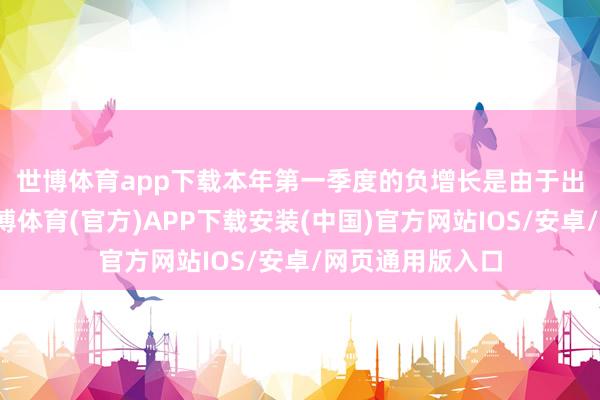 世博体育app下载　　本年第一季度的负增长是由于出口增长放缓-世博体育(官方)APP下载安装(中国)官方网站IOS/安卓/网页通用版入口