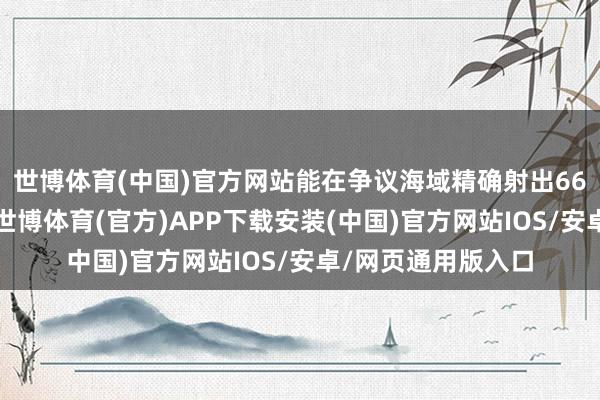 世博体育(中国)官方网站能在争议海域精确射出66发枪弹的东谈主-世博体育(官方)APP下载安装(中国)官方网站IOS/安卓/网页通用版入口