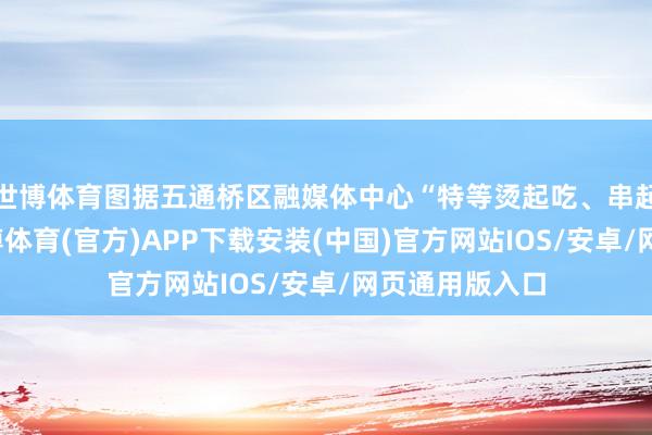 世博体育图据五通桥区融媒体中心“特等烫起吃、串起吃的脾性-世博体育(官方)APP下载安装(中国)官方网站IOS/安卓/网页通用版入口