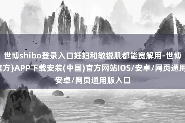 世博shibo登录入口妊妇和敏锐肌都能宽解用-世博体育(官方)APP下载安装(中国)官方网站IOS/安卓/网页通用版入口