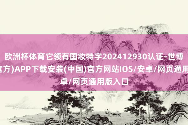 欧洲杯体育它领有国妆特字202412930认证-世博体育(官方)APP下载安装(中国)官方网站IOS/安卓/网页通用版入口