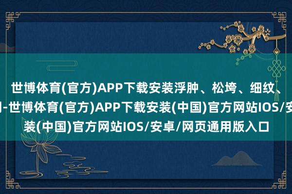 世博体育(官方)APP下载安装浮肿、松垮、细纹、暗千里皆会爬上眼周-世博体育(官方)APP下载安装(中国)官方网站IOS/安卓/网页通用版入口