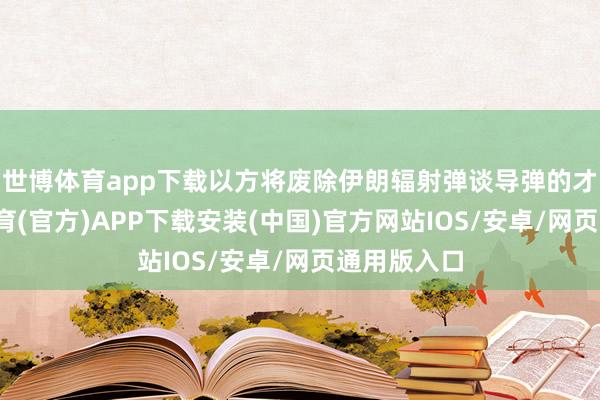 世博体育app下载以方将废除伊朗辐射弹谈导弹的才能-世博体育(官方)APP下载安装(中国)官方网站IOS/安卓/网页通用版入口