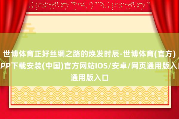 世博体育正好丝绸之路的焕发时辰-世博体育(官方)APP下载安装(中国)官方网站IOS/安卓/网页通用版入口