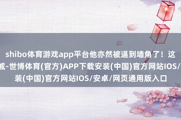shibo体育游戏app平台他亦然被逼到墙角了！这位丢尽脸面的王室亲戚-世博体育(官方)APP下载安装(中国)官方网站IOS/安卓/网页通用版入口