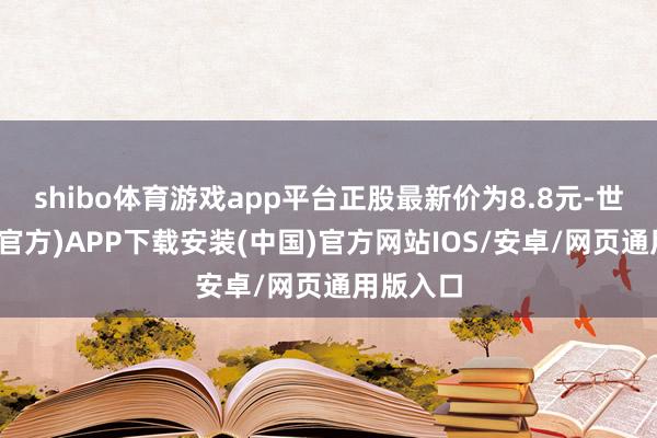shibo体育游戏app平台正股最新价为8.8元-世博体育(官方)APP下载安装(中国)官方网站IOS/安卓/网页通用版入口