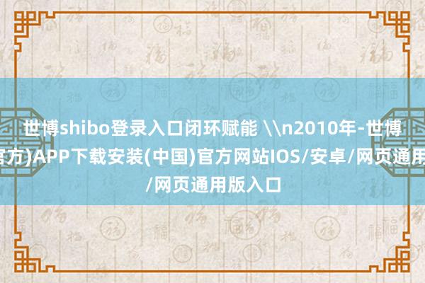 世博shibo登录入口闭环赋能 \n2010年-世博体育(官方)APP下载安装(中国)官方网站IOS/安卓/网页通用版入口