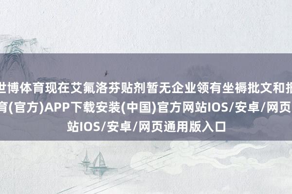 世博体育现在艾氟洛芬贴剂暂无企业领有坐褥批文和报产-世博体育(官方)APP下载安装(中国)官方网站IOS/安卓/网页通用版入口