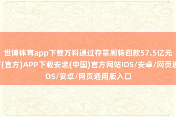 世博体育app下载万科通过存量周转回款57.5亿元-世博体育(官方)APP下载安装(中国)官方网站IOS/安卓/网页通用版入口