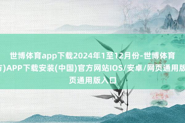 世博体育app下载　　2024年1至12月份-世博体育(官方)APP下载安装(中国)官方网站IOS/安卓/网页通用版入口
