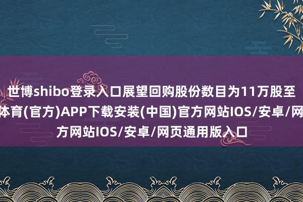 世博shibo登录入口展望回购股份数目为11万股至18万股-世博体育(官方)APP下载安装(中国)官方网站IOS/安卓/网页通用版入口