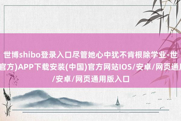 世博shibo登录入口尽管她心中犹不肯根除学业-世博体育(官方)APP下载安装(中国)官方网站IOS/安卓/网页通用版入口