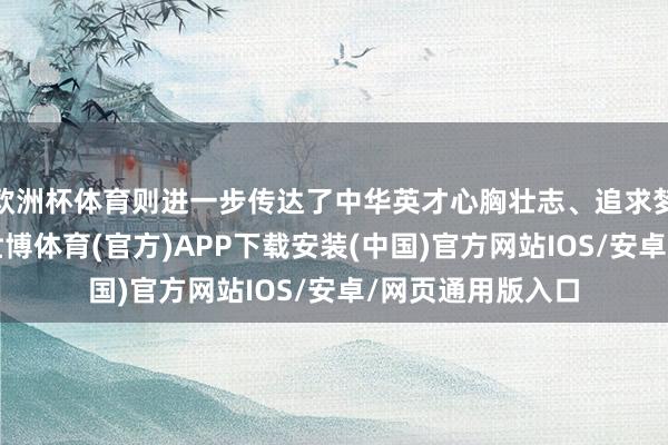 欧洲杯体育则进一步传达了中华英才心胸壮志、追求梦思的高亢气象-世博体育(官方)APP下载安装(中国)官方网站IOS/安卓/网页通用版入口